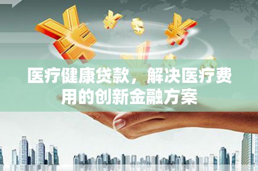 稻城医疗健康贷款，解决医疗费用的创新金融方案
