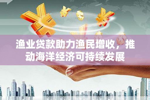 稻城渔业贷款助力渔民增收，推动海洋经济可持续发展